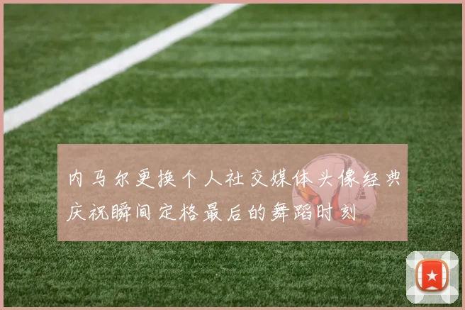 内马尔更换个人社交媒体头像经典庆祝瞬间定格最后的舞蹈时刻