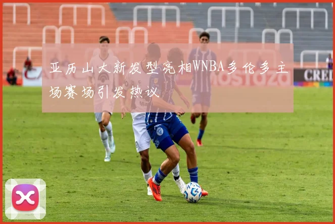 亚历山大新发型亮相WNBA多伦多主场赛场引发热议