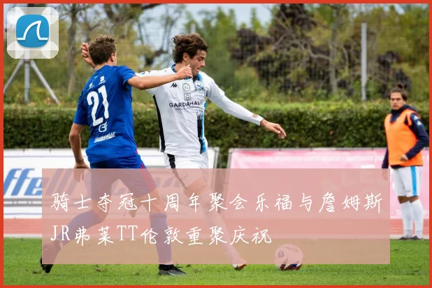 骑士夺冠十周年聚会乐福与詹姆斯JR弗莱TT伦敦重聚庆祝