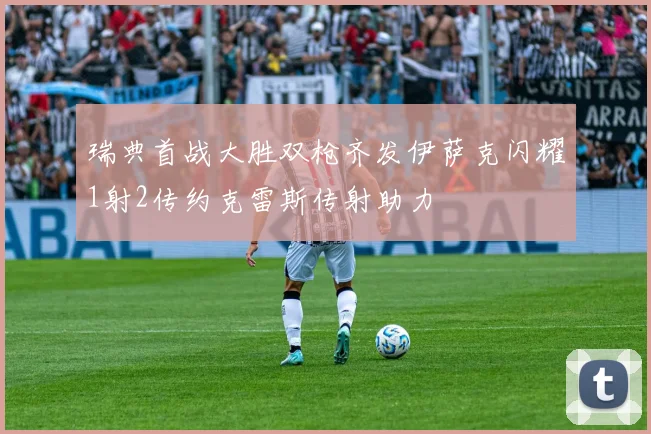 瑞典首战大胜双枪齐发伊萨克闪耀1射2传约克雷斯传射助力