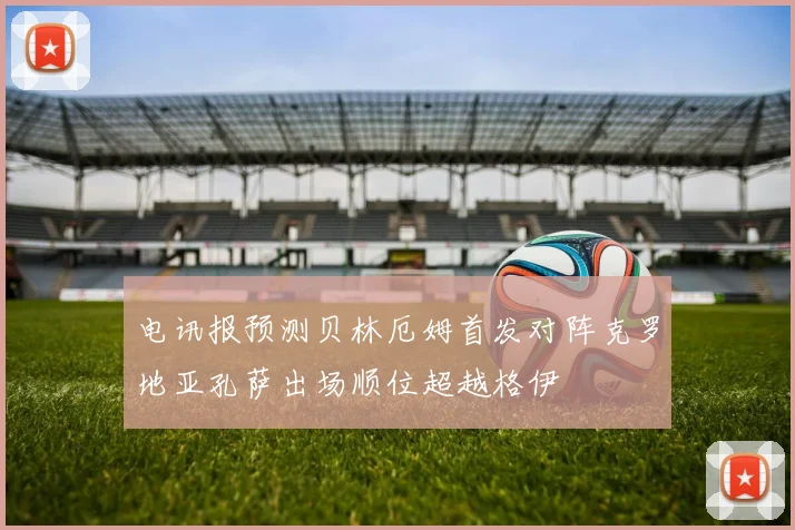 电讯报预测贝林厄姆首发对阵克罗地亚孔萨出场顺位超越格伊