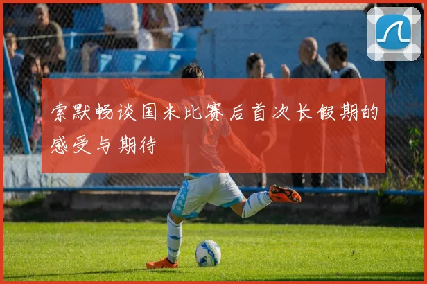 索默畅谈国米比赛后首次长假期的感受与期待
