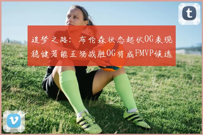 追梦之路：布伦森状态起伏OG表现稳健若能五场战胜OG将成FMVP候选
