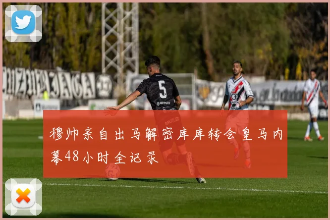 穆帅亲自出马解密库库转会皇马内幕48小时全记录