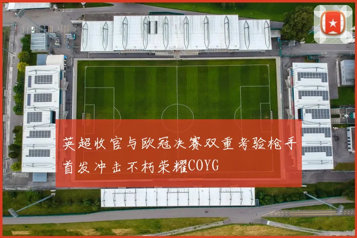 英超收官与欧冠决赛双重考验枪手首发冲击不朽荣耀COYG