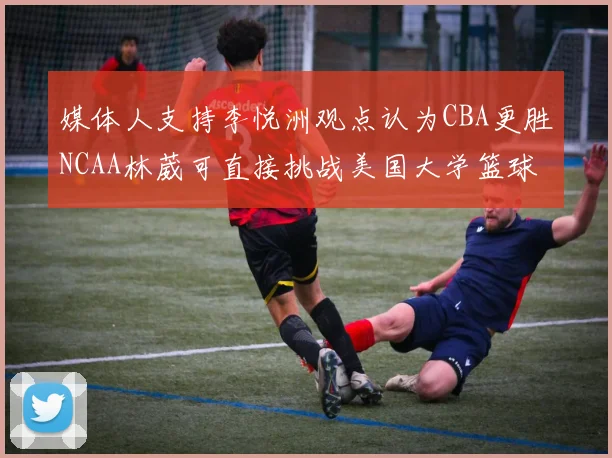 媒体人支持李悦洲观点认为CBA更胜NCAA林葳可直接挑战美国大学篮球