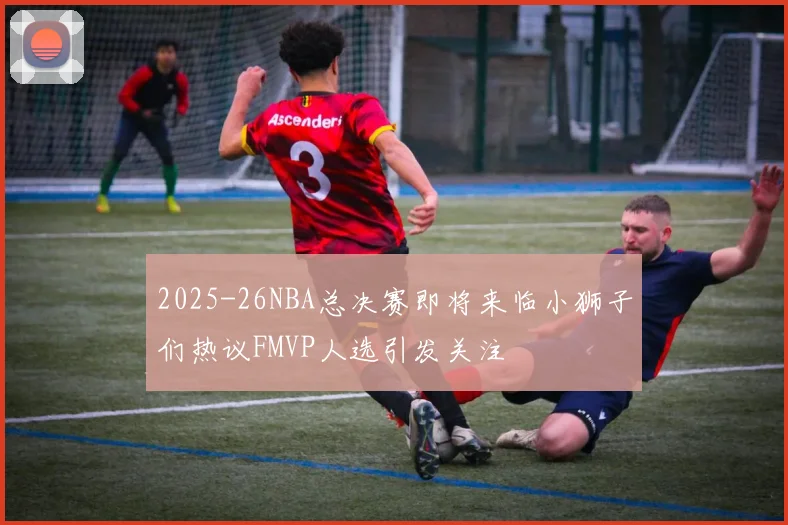 2025-26NBA总决赛即将来临小狮子们热议FMVP人选引发关注