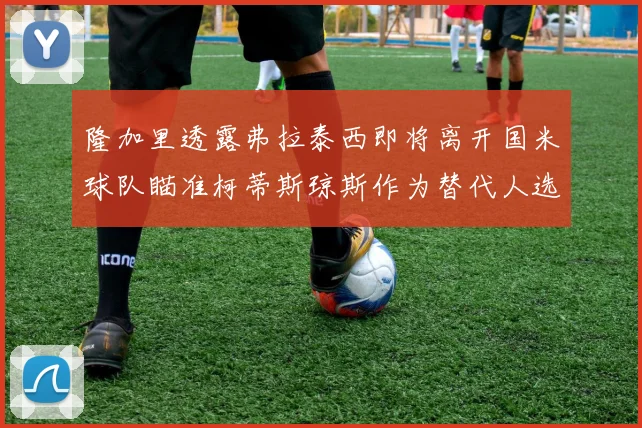 隆加里透露弗拉泰西即将离开国米球队瞄准柯蒂斯琼斯作为替代人选