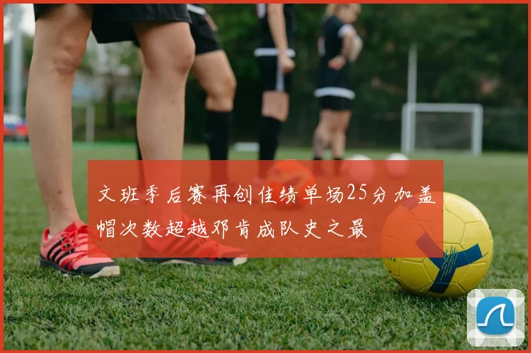 文班季后赛再创佳绩单场25分加盖帽次数超越邓肯成队史之最