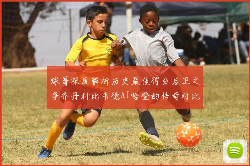 球哥深度解析历史最佳得分后卫之争乔丹科比韦德AI哈登的传奇对比