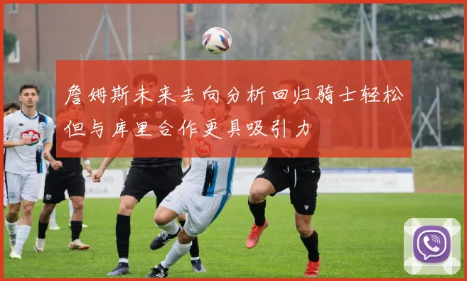 詹姆斯未来去向分析回归骑士轻松但与库里合作更具吸引力
