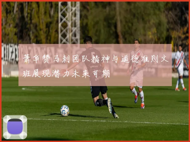 萧华赞马刺团队精神与道德准则文班展现潜力未来可期